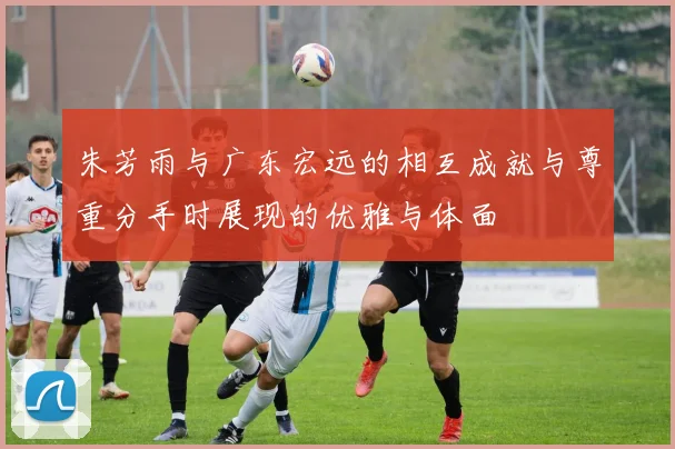 朱芳雨与广东宏远的相互成就与尊重分手时展现的优雅与体面