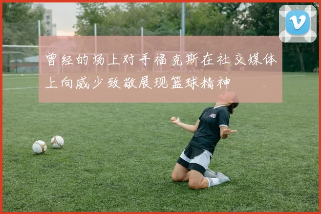 曾经的场上对手福克斯在社交媒体上向威少致敬展现篮球精神