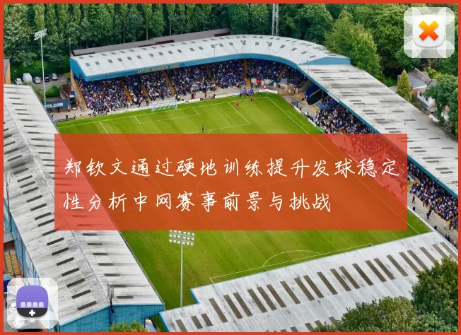 郑钦文通过硬地训练提升发球稳定性分析中网赛事前景与挑战