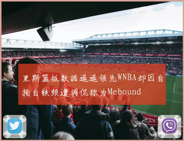 里斯篮板数据遥遥领先WNBA却因自抢自铁频遭调侃称为Mebound