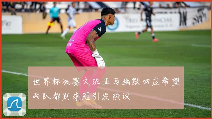 世界杯决赛文班亚马幽默回应希望两队都别夺冠引发热议