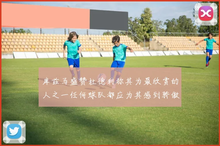 库兹马盛赞杜德利称其为最欣赏的人之一任何球队都应为其感到骄傲