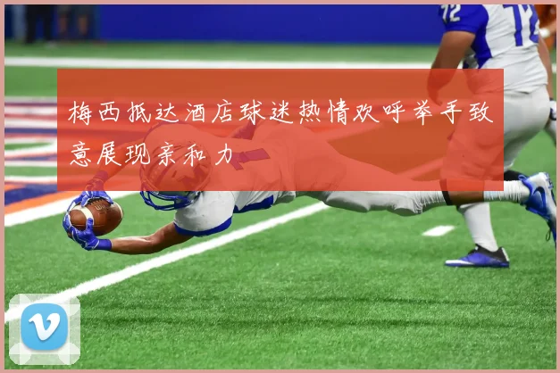 梅西抵达酒店球迷热情欢呼举手致意展现亲和力