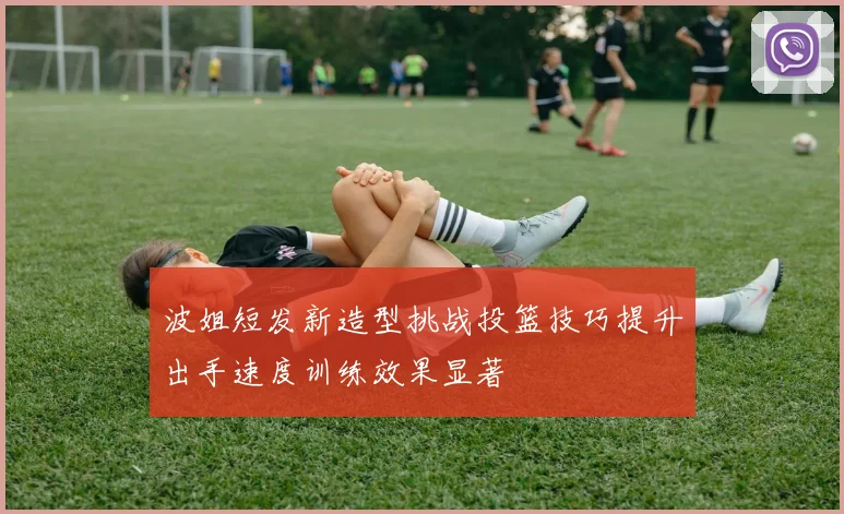 波姐短发新造型挑战投篮技巧提升出手速度训练效果显著