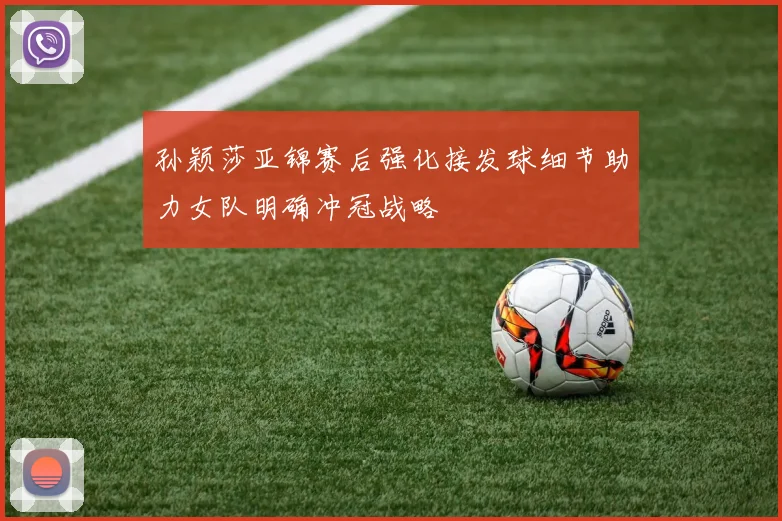 孙颖莎亚锦赛后强化接发球细节助力女队明确冲冠战略