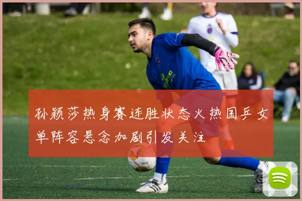孙颖莎热身赛连胜状态火热国乒女单阵容悬念加剧引发关注