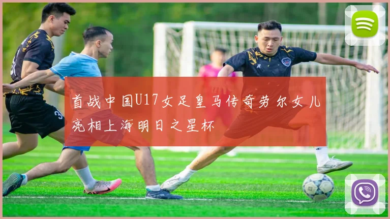 首战中国U17女足皇马传奇劳尔女儿亮相上海明日之星杯