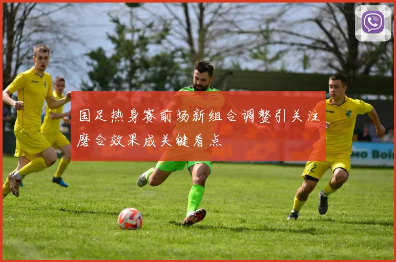 国足热身赛前场新组合调整引关注磨合效果成关键看点